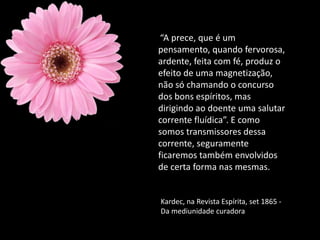“A prece, que é um
pensamento, quando fervorosa,
ardente, feita com fé, produz o
efeito de uma magnetização,
não só chamando o concurso
dos bons espíritos, mas
dirigindo ao doente uma salutar
corrente fluídica”. E como
somos transmissores dessa
corrente, seguramente
ficaremos também envolvidos
de certa forma nas mesmas.
Kardec, na Revista Espírita, set 1865 -
Da mediunidade curadora
 