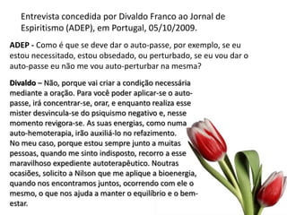 Entrevista concedida por Divaldo Franco ao Jornal de
Espiritismo (ADEP), em Portugal, 05/10/2009.
ADEP - Como é que se deve dar o auto-passe, por exemplo, se eu
estou necessitado, estou obsedado, ou perturbado, se eu vou dar o
auto-passe eu não me vou auto-perturbar na mesma?
Divaldo – Não, porque vai criar a condição necessária
mediante a oração. Para você poder aplicar-se o auto-
passe, irá concentrar-se, orar, e enquanto realiza esse
mister desvincula-se do psiquismo negativo e, nesse
momento revigora-se. As suas energias, como numa
auto-hemoterapia, irão auxiliá-lo no refazimento.
No meu caso, porque estou sempre junto a muitas
pessoas, quando me sinto indisposto, recorro a esse
maravilhoso expediente autoterapêutico. Noutras
ocasiões, solicito a Nilson que me aplique a bioenergia,
quando nos encontramos juntos, ocorrendo com ele o
mesmo, o que nos ajuda a manter o equilíbrio e o bem-
estar.
 