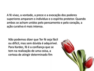 A fé vivaz, a vontade, a prece e a evocação dos poderes
superiores amparam o individuo e o espírito protetor. Quando
ambos se acham unidos pelo pensamento e pelo coração, a
ação curativa é mais intensa.
Não podemos dizer que Ter fé seja fácil
ou difícil, mas sem dúvida é adquirível.
Para Kardec, fé é a confiança que se
tem na realização de uma coisa, a
certeza de atingir determinado fim
 