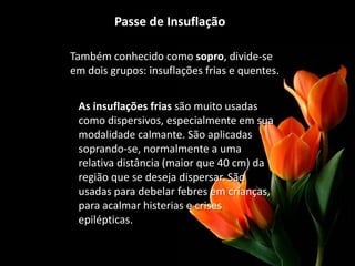 Passe de Insuflação
Também conhecido como sopro, divide-se
em dois grupos: insuflações frias e quentes.
As insuflações frias são muito usadas
como dispersivos, especialmente em sua
modalidade calmante. São aplicadas
soprando-se, normalmente a uma
relativa distância (maior que 40 cm) da
região que se deseja dispersar. São
usadas para debelar febres em crianças,
para acalmar histerias e crises
epilépticas.
 