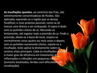 As insuflações quentes, ao contrário das frias, são
extremamente concentradoras de fluidos. São
aplicadas soprando-se a região que se deseja
fluidificar, o mais próximo possível, como se ali
tivesse uma lâmina a ser embaçada. O sopro é dado
com os pulmões cheios de ar, liberando-os
lentamente, até esgotar toda a provisão de ar. Finda a
provisão, afasta-se a boca do local, respira-se
normalmente umas quatro ou mais vezes e depois,
com os pulmões novamente cheios, repete-se a
insuflação. Evite aplicá-la diretamente sobre os
centros vitais principais. Cabe às insuflações quentes
o maior grau de eficiência em tratamento de
inflamações e infecções em pequenas regiões
(tumores localizados, feridas com dificuldade de
cicratização).
 