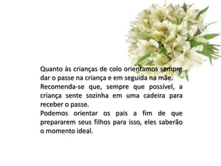 Quanto às crianças de colo orientamos sempre
dar o passe na criança e em seguida na mãe.
Recomenda-se que, sempre que possível, a
criança sente sozinha em uma cadeira para
receber o passe.
Podemos orientar os pais a fim de que
prepararem seus filhos para isso, eles saberão
o momento ideal.
 