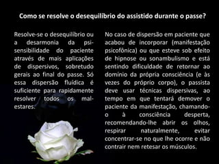 Como se resolve o desequilíbrio do assistido durante o passe?
Resolve-se o desequilíbrio ou
a desarmonia da psi-
sensibilidade do paciente
através de mais aplicações
de dispersivos, sobretudo
gerais ao final do passe. Só
essa dispersão fluídica é
suficiente para rapidamente
resolver todos os mal-
estares.
No caso de dispersão em paciente que
acabou de incorporar (manifestação
psicofônica) ou que esteve sob efeito
de hipnose ou sonambulismo e está
sentindo dificuldade de retornar ao
domínio da própria consciência (e às
vezes do próprio corpo), o passista
deve usar técnicas dispersivas, ao
tempo em que tentará demover o
paciente da manifestação, chamando-
o à consciência desperta,
recomendando-lhe abrir os olhos,
respirar naturalmente, evitar
concentrar-se no que lhe ocorre e não
contrair nem retesar os músculos.
 