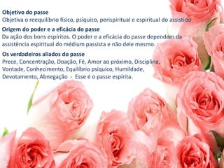 Objetivo do passe
Objetiva o reequilíbrio físico, psíquico, perispiritual e espiritual do assistido
Origem do poder e a eficácia do passe
Da ação dos bons espíritos. O poder e a eficácia do passe dependem da
assistência espiritual do médium passista e não dele mesmo.
Os verdadeiros aliados do passe
Prece, Concentração, Doação, Fé, Amor ao próximo, Disciplina,
Vontade, Conhecimento, Equilíbrio psíquico, Humildade,
Devotamento, Abnegação - Esse é o passe espírita.
 