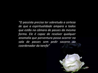“O passista precisa ter sobretudo a certeza
de que a espiritualidade ampara a todos
que estão na câmara de passes da mesma
forma. Ele é capaz de resolver qualquer
anomalia que porventura possa ocorrer na
sala de passes sem pedir socorro ao
coordenador da tarefa”
 