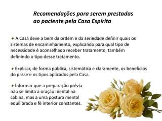 Recomendações para serem prestadas
ao paciente pela Casa Espírita
A Casa deve a bem da ordem e da seriedade definir quais os
sistemas de encaminhamento, explicando para qual tipo de
necessidade é aconselhado receber tratamento, também
definindo o tipo desse tratamento.
Explicar, de forma pública, sistemática e claramente, os benefícios
do passe e os tipos aplicados pela Casa.
Informar que a preparação prévia
não se limita à oração mental na
cabina, mas a uma postura mental
equilibrada e fé interior constantes.
 