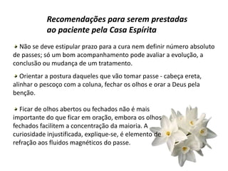 Recomendações para serem prestadas
ao paciente pela Casa Espírita
Não se deve estipular prazo para a cura nem definir número absoluto
de passes; só um bom acompanhamento pode avaliar a evolução, a
conclusão ou mudança de um tratamento.
Orientar a postura daqueles que vão tomar passe - cabeça ereta,
alinhar o pescoço com a coluna, fechar os olhos e orar a Deus pela
benção.
Ficar de olhos abertos ou fechados não é mais
importante do que ficar em oração, embora os olhos
fechados facilitem a concentração da maioria. A
curiosidade injustificada, explique-se, é elemento de
refração aos fluidos magnéticos do passe.
 