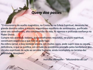 Quem doa passes
"O missionário do auxílio magnético, na Crosta ou na Esfera Espiritual, necessita ter
grande domínio sobre si mesmo, espontâneo equilíbrio de sentimentos, purificado
amor aos semelhantes, alta compreensão da vida, fé vigorosa e profunda confiança no
Poder Divino.
Cumpre-nos acentuar, todavia, que semelhantes requisitos, no plano espiritual,
constituem exigências a que não se pode fugir.
Na esfera carnal, a boa vontade sincera, em muitos casos, pode suprir essa ou aquela
deficiência, o que se justifica, em virtude da assistência prestada pelos benfeitores dos
círculos espirituais de ação ao servidor humano, ainda incompleto no terreno das
qualidades desejáveis".
Instrutor Alexandre - "Missionários da Luz"
 