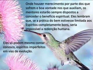 Onde houver merecimento por parte dos que
sofrem e boa vontade nos que auxiliam, os
mentores estarão sempre dispostos a
conceder o benefício espiritual. Eles lembram
que, se a prática do bem estivesse limitada aos
Espíritos completamente bons, seria
impossível a redenção humana.
Eles só podem mesmo contar
conosco, espíritos imperfeitos
em vias de evolução.
 