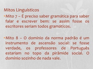 Mitos LinguísticosMito 7 – É preciso saber gramática para saber falar e escrever bem: se assim fosse os escritores seriam todos gramáticos.Mito 8 – O domínio da norma padrão é um instrumento de ascensão social: se fosse verdade, os professores de Português estariam no topo da pirâmide social. O domínio sozinho de nada vale.