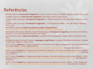 ReferênciasBAGNO, Marcos. Preconceito Linguístico: O que é e como se faz. 52ª Edição. Edições Loyola, 2009. 207 p. DUBOIS, Jean et al. Dicionário de Linguística. São Paulo: Cultrix, 2004. 653 p. FIORIN, José Luiz (org.). Introdução à Linguística – I Objetos teóricos. 6 ed. São Paulo: Contexto, 2010. 227 p. FIORIN, José Luiz (org.). Introdução à Linguística – II Princípios de análise. 4 ed. São Paulo: Contexto, 2010. 227 p.MEDEIROS, Janaína. O poder da palavra no Egito. Disponível em: http://www.slideshare.net/marianacorreiail/o-poder-da-palavra-no-egito MUSSALIM, Fernanda e BENTES, Anna Christina (org.). Introdução à Linguística: Domínios e fronteiras. Volume 1, 2 e 3. 9 ed. São Paulo: Cortez, 2011. 294 p.REITER, Aírton Júlio. Caderno de Estudos: Fundamentos da Linguística. Indaial: Editora ASSELVI, 2007. 136 p.SPARANO, Maria Cristina de Távora. Linguagem e significado: O projeto filosófico de Davidson. Coleção filosofia 164. Edipucrs, 2003. 208 p.VIOTTI, Ivani. Temática 1: O que é linguística. Os conceitos de Língua e Linguagem. Curso de Licenciatura em Letras-LIBRAS – UFSC. Disponível em: http://www.libras.ufsc.br/hiperlab/avalibras/moodle/prelogin/index.htm. Acessado em: 10/09/2011.VIOTTI, Ivani. Temática 2: A língua para Fernidand de Saussure. Curso de Licenciatura em Letras-LIBRAS – UFSC. Disponível em: http://www.libras.ufsc.br/hiperlab/avalibras/moodle/prelogin/index.htm. Acessado em: 10/09/2011.VIOTTI, Ivani. Temática 3: A língua para Noan Chomsky. Curso de Licenciatura em Letras-LIBRAS – UFSC. Disponível em: http://www.libras.ufsc.br/hiperlab/avalibras/moodle/prelogin/index.htm. Acessado em: 10/09/2011.VIOTTI, Ivani. Temática 4: Linguística Geral. Curso de Licenciatura em Letras-LIBRAS – UFSC. Disponível em: http://www.libras.ufsc.br/hiperlab/avalibras/moodle/prelogin/index.htm. Acessado em: 10/09/2011. 