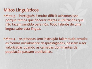 Mitos LinguísticosMito 3 – Português é muito difícil: achamos isso porque temos que decorar regras e utilizações que não fazem sentido para nós. Todo falante de uma língua sabe esta língua.Mito 4 -  As pessoas sem instrução falam tudo errado: as formas inicialmente desprestigiadas, passam a ser valorizadas quando as camadas dominantes da população passam a utilizá-las.