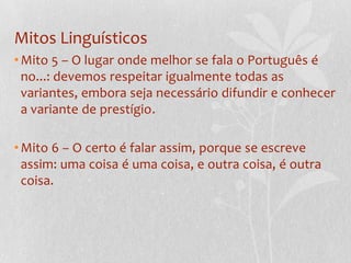 Mitos Linguísticos
• Mito 5 – O lugar onde melhor se fala o Português é
  no...: devemos respeitar igualmente todas as
  variantes, embora seja necessário difundir e conhecer
  a variante de prestígio.

• Mito 6 – O certo é falar assim, porque se escreve
  assim: uma coisa é uma coisa, e outra coisa, é outra
  coisa.
 