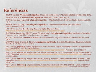 Referências
• BAGNO, Marcos. Preconceito Linguístico: O que é e como se faz. 52ª Edição. Edições Loyola, 2009. 207 p.
• DUBOIS, Jean et al. Dicionário de Linguística. São Paulo: Cultrix, 2004. 653 p.
• FIORIN, José Luiz (org.). Introdução à Linguística – I Objetos teóricos. 6 ed. São Paulo: Contexto, 2010.
  227 p.
• FIORIN, José Luiz (org.). Introdução à Linguística – II Princípios de análise. 4 ed. São Paulo:
  Contexto, 2010. 227 p.
• MEDEIROS, Janaína. O poder da palavra no Egito. Disponível em:
  http://www.slideshare.net/marianacorreiail/o-poder-da-palavra-no-egito
• MUSSALIM, Fernanda e BENTES, Anna Christina (org.). Introdução à Linguística: Domínios e fronteiras.
  Volume 1, 2 e 3. 9 ed. São Paulo: Cortez, 2011. 294 p.
• REITER, Aírton Júlio. Caderno de Estudos: Fundamentos da Linguística. Indaial: Editora ASSELVI, 2007.
  136 p.
• SPARANO, Maria Cristina de Távora. Linguagem e significado: O projeto filosófico de Davidson. Coleção
  filosofia 164. Edipucrs, 2003. 208 p.
• VIOTTI, Ivani. Temática 1: O que é linguística. Os conceitos de Língua e Linguagem. Curso de Licenciatura
  em Letras-LIBRAS – UFSC. Disponível em:
  http://www.libras.ufsc.br/hiperlab/avalibras/moodle/prelogin/index.htm. Acessado em: 10/09/2011.
• VIOTTI, Ivani. Temática 2: A língua para Fernidand de Saussure. Curso de Licenciatura em Letras-LIBRAS –
  UFSC. Disponível em: http://www.libras.ufsc.br/hiperlab/avalibras/moodle/prelogin/index.htm. Acessado
  em: 10/09/2011.
• VIOTTI, Ivani. Temática 3: A língua para Noan Chomsky. Curso de Licenciatura em Letras-LIBRAS – UFSC.
  Disponível em: http://www.libras.ufsc.br/hiperlab/avalibras/moodle/prelogin/index.htm. Acessado em:
  10/09/2011.
• VIOTTI, Ivani. Temática 4: Linguística Geral. Curso de Licenciatura em Letras-LIBRAS – UFSC. Disponível
  em: http://www.libras.ufsc.br/hiperlab/avalibras/moodle/prelogin/index.htm. Acessado em: 10/09/2011.
•
 