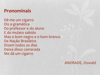 Pronominais
Dê-me um cigarro
Diz a gramática
Do professor e do aluno
E do mulato sabido
Mas o bom negro e o bom branco
Da Nação Brasileira
Dizem todos os dias
Deixa disso camarada
Me dá um cigarro

                                 ANDRADE, Oswald
 