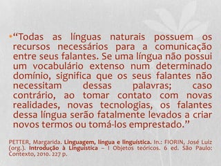 •“Todas as línguas naturais possuem os
 recursos necessários para a comunicação
 entre seus falantes. Se uma língua não possui
 um vocabulário extenso num determinado
 domínio, significa que os seus falantes não
 necessitam      dessas     palavras;    caso
 contrário, ao tomar contato com novas
 realidades, novas tecnologias, os falantes
 dessa língua serão fatalmente levados a criar
 novos termos ou tomá-los emprestado.”
PETTER, Margarida. Linguagem, língua e linguística. In.: FIORIN, José Luiz
(org.). Introdução à Linguística – I Objetos teóricos. 6 ed. São Paulo:
Contexto, 2010. 227 p.
 