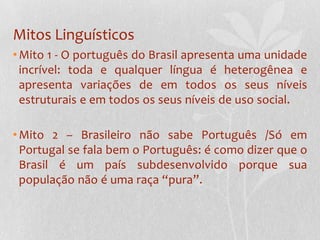 Mitos Linguísticos
• Mito 1 - O português do Brasil apresenta uma unidade
  incrível: toda e qualquer língua é heterogênea e
  apresenta variações de em todos os seus níveis
  estruturais e em todos os seus níveis de uso social.

• Mito 2 – Brasileiro não sabe Português /Só em
  Portugal se fala bem o Português: é como dizer que o
  Brasil é um país subdesenvolvido porque sua
  população não é uma raça “pura”.
 
