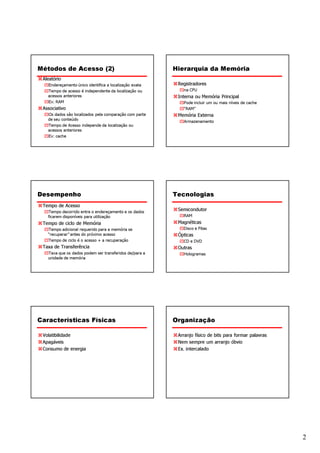 Métodos de Acesso (2)                                   Hierarquia da Memória
 Aleatório
   Endereçamento único identifica a localização exata    Registradores
   Tempo de acesso é independente da localização ou        na CPU
   acessos anteriores                                    Interna ou Memória Principal
   Ex: RAM                                                 Pode incluir um ou mais níveis de cache
 Associativo                                               “RAM”
   Os dados são localizados pela comparação com parte    Memória Externa
   de seu conteúdo
                                                           Armazenamento
   Tempo de Acesso independe da localização ou
   acessos anteriores
   Ex: cache




Desempenho                                              Tecnologias
 Tempo de Acesso
   Tempo decorrido entre o endereçamento e os dados
                                                         Semicondutor
   ficarem disponíveis para utilização                     RAM
 Tempo de ciclo de Memória                               Magnéticas
   Tempo adicional requerido para a memória se             Disco e Fitas
   “recuperar” antes do próximo acesso                   Ópticas
   Tempo de ciclo é o acesso + a recuperação               CD e DVD
 Taxa de Transferência                                   Outras
   Taxa que os dados podem ser transferidos de/para a      Hologramas
   unidade de memória




Características Físicas                                 Organização

 Volatibilidade                                          Arranjo físico de bits para formar palavras
 Apagáveis                                               Nem sempre um arranjo óbvio
 Consumo de energia                                      Ex. intercalado




                                                                                                       2
 