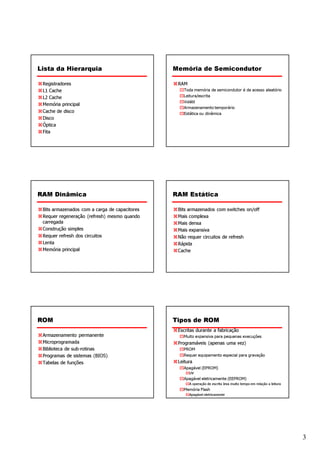 Lista da Hierarquia                            Memória de Semicondutor

 Registradores                                  RAM
 L1 Cache                                         Toda memória de semicondutor é de acesso aleatório
 L2 Cache                                         Leitura/escrita

 Memória principal
                                                  Volátil
                                                  Armazenamento temporário
 Cache de disco                                   Estática ou dinâmica
 Disco
 Óptica
 Fita




RAM Dinâmica                                   RAM Estática

 Bits armazenados com a carga de capacitores    Bits armazenados com switches on/off
 Requer regeneração (refresh) mesmo quando      Mais complexa
 carregada                                      Mais densa
 Construção simples                             Mais expansiva
 Requer refresh dos circuitos                   Não requer circuitos de refresh
 Lenta                                          Rápida
 Memória principal                              Cache




ROM                                            Tipos de ROM
                                                Escritas durante a fabricação
 Armazenamento permanente                         Muito expansiva para pequenas execuções
 Microprogramada                                Programáveis (apenas uma vez)
 Biblioteca de sub-rotinas                        PROM
 Programas de sistemas (BIOS)                     Requer equipamento especial para gravação
 Tabelas de funções                             Leitura
                                                  Apagável (EPROM)
                                                      UV
                                                  Apagável eletricamente (EEPROM)
                                                      A operação de escrita leva muito tempo em relação a leitura
                                                  Memória Flash
                                                      Apagável eletricamente




                                                                                                                    3
 