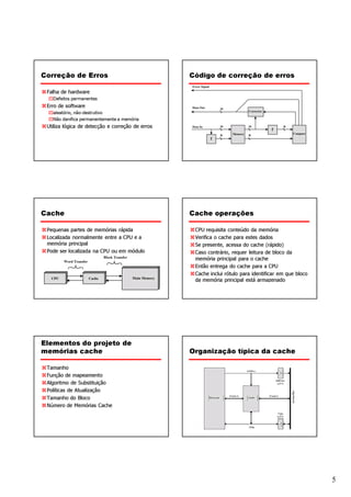 Correção de Erros                                 Código de correção de erros

 Falha de hardware
   Defeitos permanentes
 Erro de software
   aleatório, não-destrutivo
   Não danifica permanentemente a memória
 Utiliza lógica de detecção e correção de erros




Cache                                             Cache operações

 Pequenas partes de memórias rápida                CPU requisita conteúdo da memória
 Localizada normalmente entre a CPU e a            Verifica o cache para estes dados
 memória principal                                 Se presente, acessa do cache (rápido)
 Pode ser localizada na CPU ou em módulo           Caso contrário, requer leitura de bloco da
                                                   memória principal para o cache
                                                   Então entrega do cache para a CPU
                                                   Cache inclui rótulo para identificar em que bloco
                                                   da memória principal está armazenado




Elementos do projeto de
memórias cache                                    Organização típica da cache

 Tamanho
 Função de mapeamento
 Algoritmo de Substituição
 Políticas de Atualização
 Tamanho do Bloco
 Número de Memórias Cache




                                                                                                       5
 