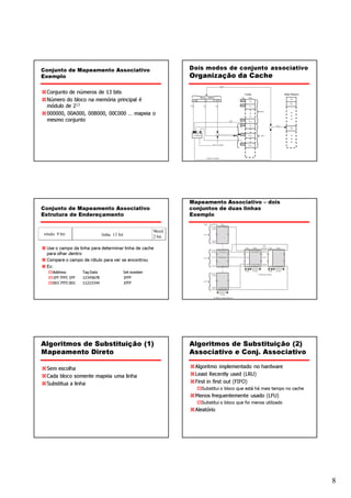 Conjunto de Mapeamento Associativo                                 Dois modos de conjunto associativo
Exemplo                                                            Organização da Cache

 Conjunto de números de 13 bits
 Número do bloco na memória principal é
 módulo de 213
 000000, 00A000, 00B000, 00C000 … mapeia o
 mesmo conjunto




                                                                   Mapeamento Associativo – dois
Conjunto de Mapeamento Associativo                                 conjuntos de duas linhas
Estrutura de Endereçamento                                         Exemplo


                                                           Word
rótulo 9 bit                   linha 13 bit                2 bit

 Use o campo da linha para determinar linha de cache
 para olhar dentro
 Compare o campo de rótulo para ver se encontrou
 Ex:
     Address        Tag Data                  Set number
     1FF 7FFC 1FF   12345678                  1FFF
     001 7FFC 001   11223344                  1FFF




Algoritmos de Substituição (1)                                     Algoritmos de Substituição (2)
Mapeamento Direto                                                  Associativo e Conj. Associativo

 Sem escolha                                                        Algoritmo implementado no hardware
 Cada bloco somente mapeia uma linha                                Least Recently used (LRU)
 Substitua a linha                                                  First in first out (FIFO)
                                                                      Substitui o bloco que está há mais tempo no cache
                                                                    Menos frequentemente usado (LFU)
                                                                      Substitui o bloco que foi menos utilizado
                                                                    Aleatório




                                                                                                                          8
 