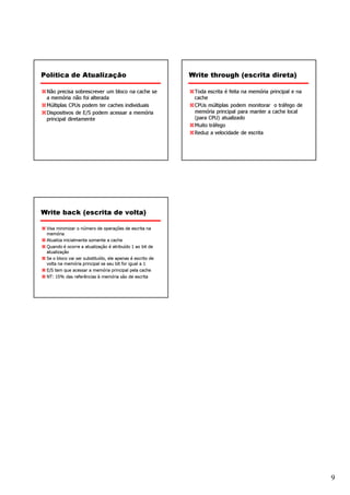 Política de Atualização                                    Write through (escrita direta)

 Não precisa sobrescrever um bloco na cache se              Toda escrita é feita na memória principal e na
 a memória não foi alterada                                 cache
 Múltiplas CPUs podem ter caches individuais                CPUs múltiplas podem monitorar o tráfego de
 Dispositivos de E/S podem acessar a memória                memória principal para manter a cache local
 principal diretamente                                      (para CPU) atualizado
                                                            Muito tráfego
                                                            Reduz a velocidade de escrita




Write back (escrita de volta)

 Visa minimizar o número de operações de escrita na
 memória
 Atualiza inicialmente somente a cache
 Quando é ocorre a atualização é atribuído 1 ao bit de
 atualização
 Se o bloco vai ser substituído, ele apenas é escrito de
 volta na memória principal se seu bit for igual a 1
 E/S tem que acessar a memória principal pela cache
 NT: 15% das referências à memória são de escrita




                                                                                                             9
 