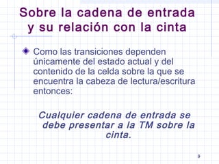 9
Sobre la cadena de entrada
y su relación con la cinta
Como las transiciones dependen
únicamente del estado actual y del
contenido de la celda sobre la que se
encuentra la cabeza de lectura/escritura
entonces:
Cualquier cadena de entrada se
debe presentar a la TM sobre la
cinta.
 