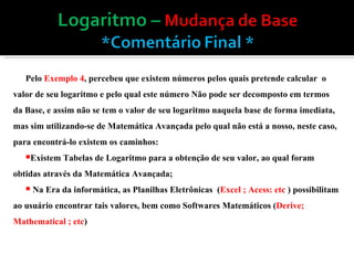 Pelo  Exemplo 4 , percebeu que existem números pelos quais pretende calcular  o valor de seu logaritmo e pelo qual este número Não pode ser decomposto em termos da Base, e assim não se tem o valor de seu logaritmo naquela base de forma imediata, mas sim utilizando-se de Matemática Avançada pelo qual não está a nosso, neste caso, para encontrá-lo existem os caminhos: Existem Tabelas de Logaritmo para a obtenção de seu valor, ao qual foram obtidas através da Matemática Avançada; Na Era da informática, as Planilhas Eletrônicas  ( Excel ; Acess: etc  ) possibilitam ao usuário encontrar tais valores, bem como Softwares Matemáticos ( Derive; Mathematical ; etc ) 