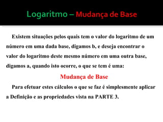 Existem situações pelos quais tem o valor do logaritmo de um número em uma dada base, digamos b, e deseja encontrar o valor do logaritmo deste mesmo número em uma outra base, digamos a, quando isto ocorre, o que se tem é uma: Mudança de Base Para efetuar estes cálculos o que se faz é simplesmente aplicar a Definição e as propriedades vista na PARTE 3. 