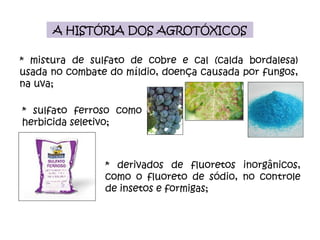A HISTÓRIA DOS AGROTÓXICOS * mistura de sulfato de cobre e cal (calda bordalesa) usada no combate do míldio, doença causada por fungos, na uva; * sulfato ferroso como herbicida seletivo; * derivados de fluoretos inorgânicos, como o fluoreto de sódio, no controle de insetos e formigas; 