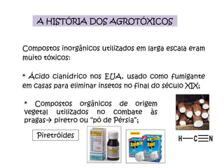 A HISTÓRIA DOS AGROTÓXICOS Compostos inorgânicos utilizados em larga escala eram muito tóxicos: * Ácido cianídrico nos EUA, usado como fumigante em casas para eliminar insetos no final do século XIX; * Compostos orgânicos de origem vegetal utilizados no combate às pragas   piretro ou “pó de Pérsia”;  Piretróides 