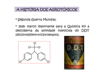 A HISTÓRIA DOS AGROTÓXICOS * Segunda Guerra Mundial; * 1939: marco importante para a Química foi a descoberta da atividade inseticida do DDT (diclorodifenil-tricloroetano); 