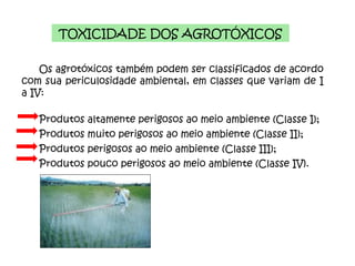 TOXICIDADE DOS AGROTÓXICOS Os agrotóxicos também podem ser classificados de acordo com sua periculosidade ambiental, em classes que variam de I a IV:  Produtos altamente perigosos ao meio ambiente (Classe I);  Produtos muito perigosos ao meio ambiente (Classe II); Produtos perigosos ao meio ambiente (Classe III); Produtos pouco perigosos ao meio ambiente (Classe IV). 