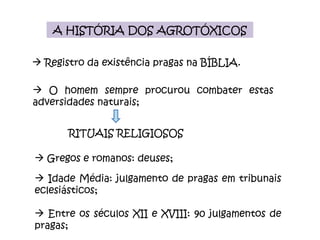Registro da existência pragas na BÍBLIA. A HISTÓRIA DOS AGROTÓXICOS O homem sempre procurou combater estas adversidades naturais; RITUAIS RELIGIOSOS Gregos e romanos: deuses; Idade Média: julgamento de pragas em tribunais eclesiásticos; Entre os séculos XII e XVIII: 90 julgamentos de pragas; 