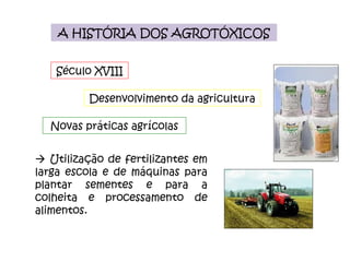 A HISTÓRIA DOS AGROTÓXICOS Novas práticas agrícolas Século XVIII Desenvolvimento da agricultura    Utilização de fertilizantes em larga escola e de máquinas para plantar sementes e para a colheita e processamento de alimentos. 