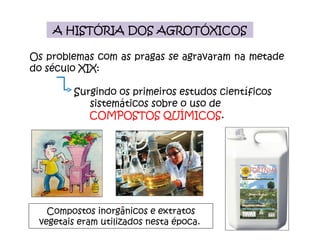 A HISTÓRIA DOS AGROTÓXICOS Os problemas com as pragas se agravaram na metade do século XIX: Surgindo os primeiros estudos científicos sistemáticos sobre o uso de  COMPOSTOS QUÍMICOS . Compostos inorgânicos e extratos vegetais eram utilizados nesta época.  