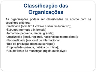 As organizações podem ser classificadas de acordo com os
seguintes critérios:
•Finalidade (com fim lucrativo e sem fim lucrativo);
•Estrutura (formais e informais)
•Tamanho (pequena, média, grande);
•Localização (local, regional, nacional ou internacional);
•Nacionalidade (nacional ou internacional;
•Tipo de produção (bens ou serviços);
•Propriedade (privada, pública ou mista);
•Atitude frente às mudanças (rígida ou flexível).
Classificação das
Organizações
 