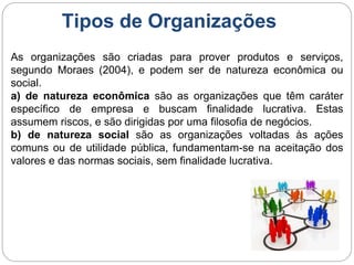 Tipos de Organizações
As organizações são criadas para prover produtos e serviços,
segundo Moraes (2004), e podem ser de natureza econômica ou
social.
a) de natureza econômica são as organizações que têm caráter
específico de empresa e buscam finalidade lucrativa. Estas
assumem riscos, e são dirigidas por uma filosofia de negócios.
b) de natureza social são as organizações voltadas às ações
comuns ou de utilidade pública, fundamentam-se na aceitação dos
valores e das normas sociais, sem finalidade lucrativa.
 