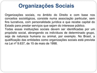 Organizações Sociais
Organizações sociais, no âmbito do Direito e com base nos
conceitos sociológicos, consiste numa associação particular, sem
fins lucrativos, com personalidade jurídica e que recebe capital do
Estado para prestar serviços que sejam do interesse público.
Todas essas instituições sociais devem ser identificadas por um
propósito social, abrangendo os indivíduos de determinado grupo,
seja de natureza humana ou animal, por exemplo. No Brasil, a
qualificação das entidades como organizações sociais está prevista
na Lei nº 9.637, de 15 de maio de 1998.
 