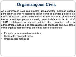 Organizações Civis
As organizações civis são aqueles agrupamentos cidadãos criadas
para cobrir alguma necessidade social, como os partidos políticos, as
ONGs, sindicatos, clubes, entre outras. É uma instituição privada sem
fins lucrativos, que presta um serviço com finalidade social. A Lei nº
13.019 estabelece o regime jurídico das parcerias entre a
administração pública e as organizações da sociedade civil. Ela define
como organizações civis três diferentes tipos de estruturas.
• Entidade privada sem fins lucrativos;
• Sociedades cooperativas; e
• Organizações religiosas .
 