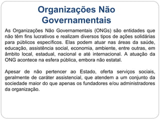 Organizações Não
Governamentais
As Organizações Não Governamentais (ONGs) são entidades que
não têm fins lucrativos e realizam diversos tipos de ações solidárias
para públicos específicos. Elas podem atuar nas áreas da saúde,
educação, assistência social, economia, ambiente, entre outras, em
âmbito local, estadual, nacional e até internacional. A atuação da
ONG acontece na esfera pública, embora não estatal.
Apesar de não pertencer ao Estado, oferta serviços sociais,
geralmente de caráter assistencial, que atendem a um conjunto da
sociedade maior do que apenas os fundadores e/ou administradores
da organização.
 