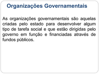 Organizações Governamentais
As organizações governamentais são aquelas
criadas pelo estado para desenvolver algum
tipo de tarefa social e que estão dirigidas pelo
governo em função e financiadas através de
fundos públicos.
 