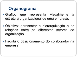 Organograma
 Gráfico que representa visualmente a
estrutura organizacional de uma empresa.
 Objetivo: apresentar a hierarquização e as
relações entre os diferentes setores da
organização.
 Facilita o posicionamento do colaborador na
empresa.
 