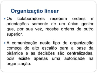 Organização linear
 Os colaboradores recebem ordens e
orientações somente de um único gestor
que, por sua vez, recebe ordens de outro
superior.
 A comunicação neste tipo de organização
começa do alto escalão para a base da
pirâmide e as decisões são centralizadas,
pois existe apenas uma autoridade na
organização.
 