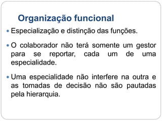 Organização funcional
 Especialização e distinção das funções.
 O colaborador não terá somente um gestor
para se reportar, cada um de uma
especialidade.
 Uma especialidade não interfere na outra e
as tomadas de decisão não são pautadas
pela hierarquia.
 