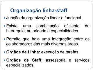 Organização linha-staff
 Junção da organização linear e funcional.
 Existe uma combinação eficiente da
hierarquia, autoridade e especialidades.
 Permite que haja uma integração entre os
colaboradores das mais diversas áreas.
 Órgãos de Linha: execução de tarefas.
 Órgãos de Staff: assessoria e serviços
especializados.
 