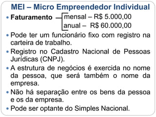 MEI – Micro Empreendedor Individual
 Faturamento mensal – R$ 5.000,00
anual – R$ 60.000,00
 Pode ter um funcionário fixo com registro na
carteira de trabalho.
 Registro no Cadastro Nacional de Pessoas
Jurídicas (CNPJ).
 A estrutura de negócios é exercida no nome
da pessoa, que será também o nome da
empresa.
 Não há separação entre os bens da pessoa
e os da empresa.
 Pode ser optante do Simples Nacional.
 