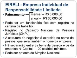 EIRELI - Empresa Individual de
Responsabilidade Limitada
 Faturamento mensal – R$ 5.000,00
anual – R$ 60.000,00
 Pode ter um funcionário fixo com registro na
carteira de trabalho.
 Registro no Cadastro Nacional de Pessoas
Jurídicas (CNPJ).
 A estrutura de negócios é exercida no nome da
pessoa, que será também o nome da empresa.
 Há separação entre os bens da pessoa e os da
empresa  Capital – 100 salários mínimos.
 Pode ser optante do Simples Nacional.
 