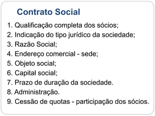 Contrato Social
1. Qualificação completa dos sócios;
2. Indicação do tipo jurídico da sociedade;
3. Razão Social;
4. Endereço comercial - sede;
5. Objeto social;
6. Capital social;
7. Prazo de duração da sociedade.
8. Administração.
9. Cessão de quotas - participação dos sócios.
 