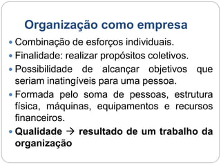 Organização como empresa
 Combinação de esforços individuais.
 Finalidade: realizar propósitos coletivos.
 Possibilidade de alcançar objetivos que
seriam inatingíveis para uma pessoa.
 Formada pelo soma de pessoas, estrutura
física, máquinas, equipamentos e recursos
financeiros.
 Qualidade  resultado de um trabalho da
organização
 